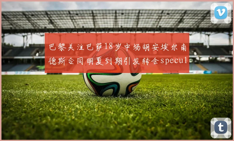 巴黎关注巴萨18岁中场胡安埃尔南德斯合同明夏到期引发转会speculation