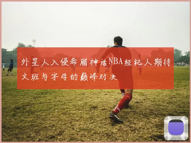 外星人入侵希腊神话NBA经纪人期待文班与字母的巅峰对决