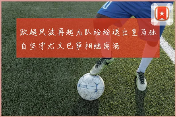 欧超风波再起九队纷纷退出皇马独自坚守尤文巴萨相继离场