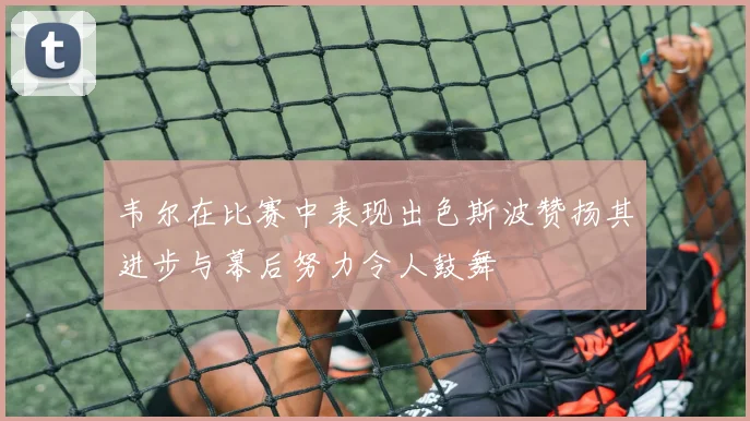 韦尔在比赛中表现出色斯波赞扬其进步与幕后努力令人鼓舞
