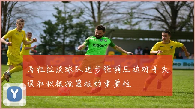 马祖拉谈球队进步强调压迫对手失误和积极抢篮板的重要性