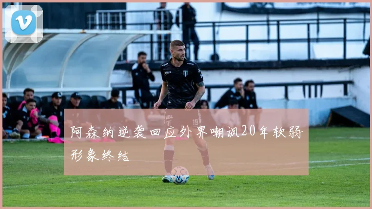 阿森纳逆袭回应外界嘲讽20年软弱形象终结