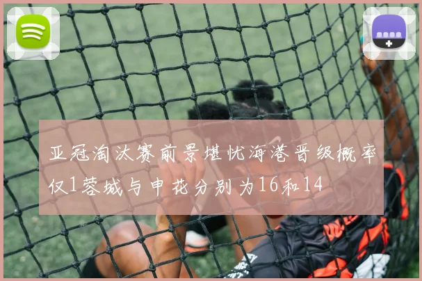 亚冠淘汰赛前景堪忧海港晋级概率仅1蓉城与申花分别为16和14