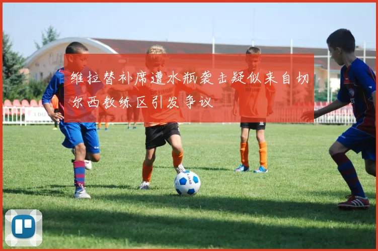 维拉替补席遭水瓶袭击疑似来自切尔西教练区引发争议