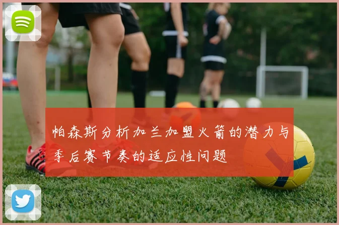 帕森斯分析加兰加盟火箭的潜力与季后赛节奏的适应性问题