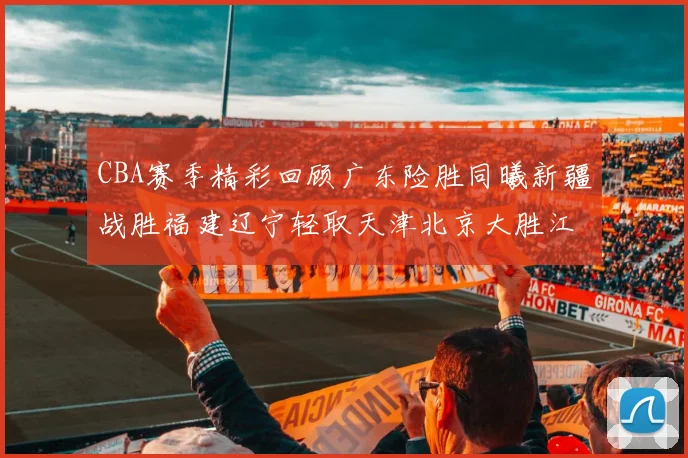 CBA赛季精彩回顾广东险胜同曦新疆战胜福建辽宁轻取天津北京大胜江苏