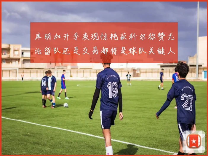 库明加开季表现惊艳获科尔称赞无论留队还是交易都将是球队关键人物