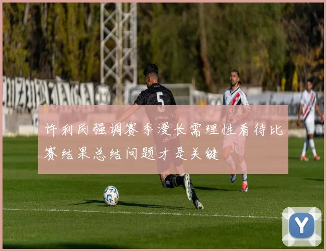 许利民强调赛季漫长需理性看待比赛结果总结问题才是关键