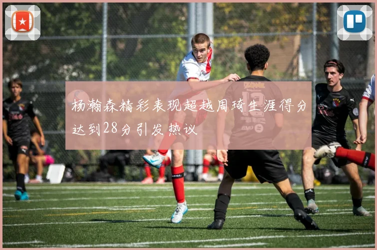杨瀚森精彩表现超越周琦生涯得分达到28分引发热议