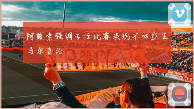 阿隆索强调专注比赛表现不回应亚马尔言论