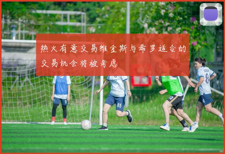 热火有意交易维金斯与希罗适合的交易机会将被考虑