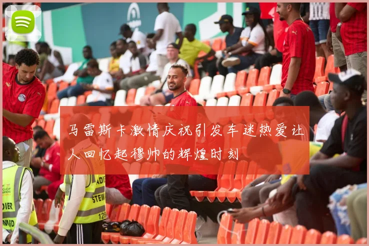 马雷斯卡激情庆祝引发车迷热爱让人回忆起穆帅的辉煌时刻