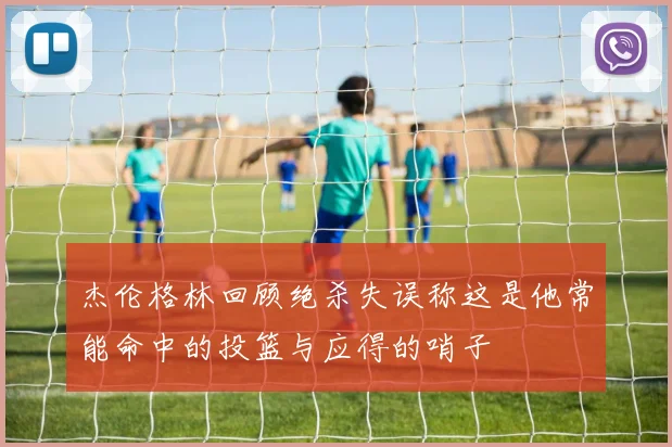 杰伦格林回顾绝杀失误称这是他常能命中的投篮与应得的哨子