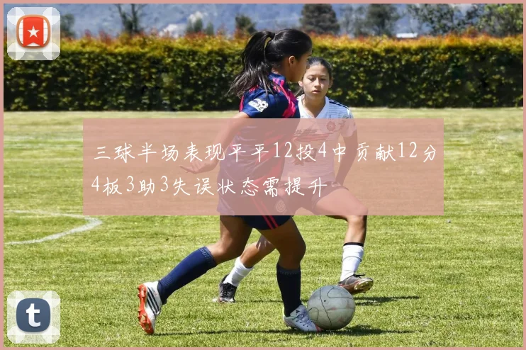 三球半场表现平平12投4中贡献12分4板3助3失误状态需提升