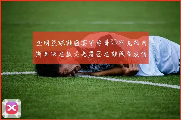 全明星球鞋盛宴字母哥KD布克约内斯库联名款无老詹签名鞋限量发售