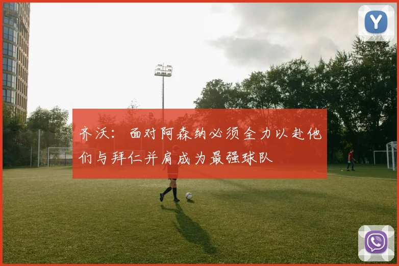 齐沃：面对阿森纳必须全力以赴他们与拜仁并肩成为最强球队