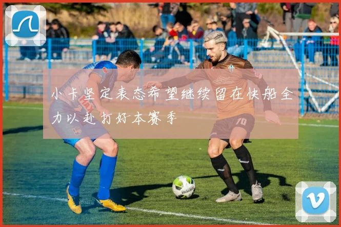 小卡坚定表态希望继续留在快船全力以赴打好本赛季
