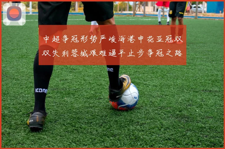 中超争冠形势严峻海港申花亚冠双双失利蓉城艰难逼平止步争冠之路