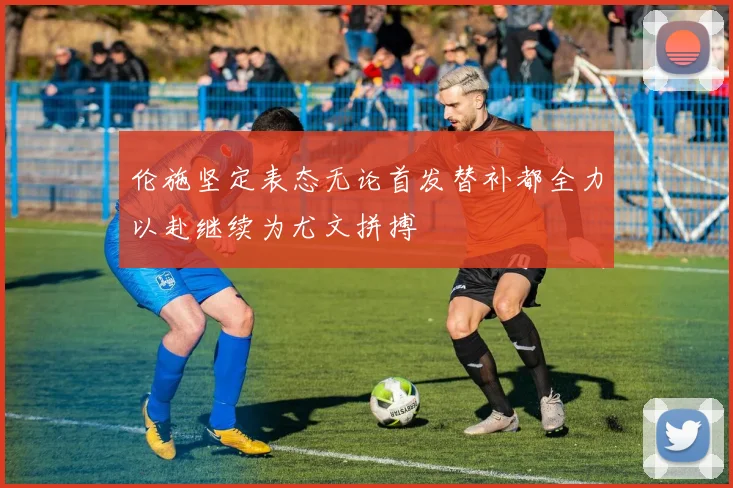 伦施坚定表态无论首发替补都全力以赴继续为尤文拼搏