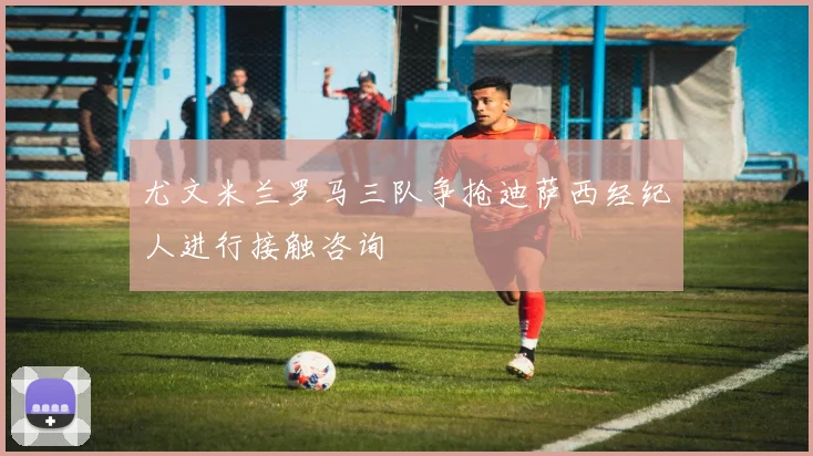 尤文米兰罗马三队争抢迪萨西经纪人进行接触咨询
