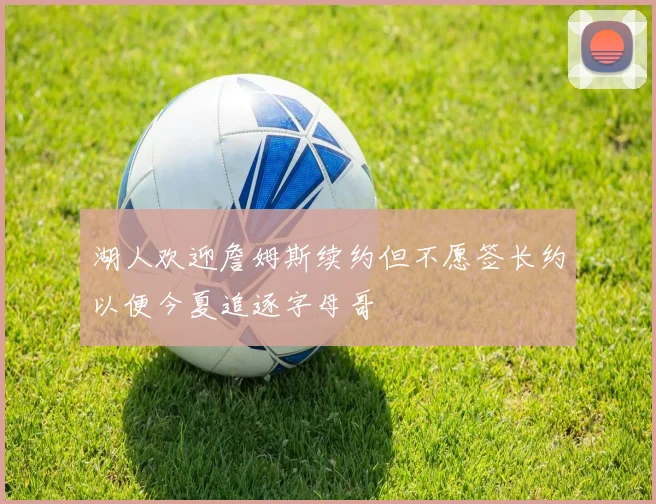 湖人欢迎詹姆斯续约但不愿签长约以便今夏追逐字母哥