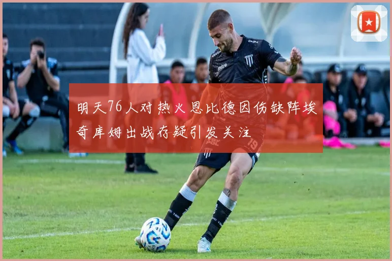 明天76人对热火恩比德因伤缺阵埃奇库姆出战存疑引发关注
