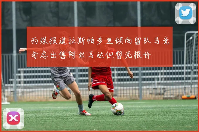 西媒报道拉斯帕多里倾向留队马竞考虑出售阿尔马达但暂无报价