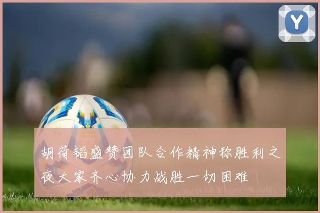 胡荷韬盛赞团队合作精神称胜利之夜大家齐心协力战胜一切困难