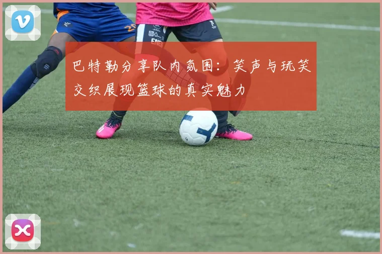 巴特勒分享队内氛围：笑声与玩笑交织展现篮球的真实魅力