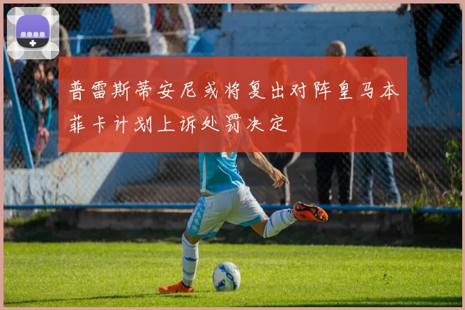 普雷斯蒂安尼或将复出对阵皇马本菲卡计划上诉处罚决定
