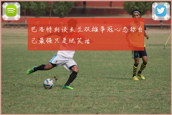 巴洛特利谈米兰双雄争冠心态称自己最强只是玩笑话