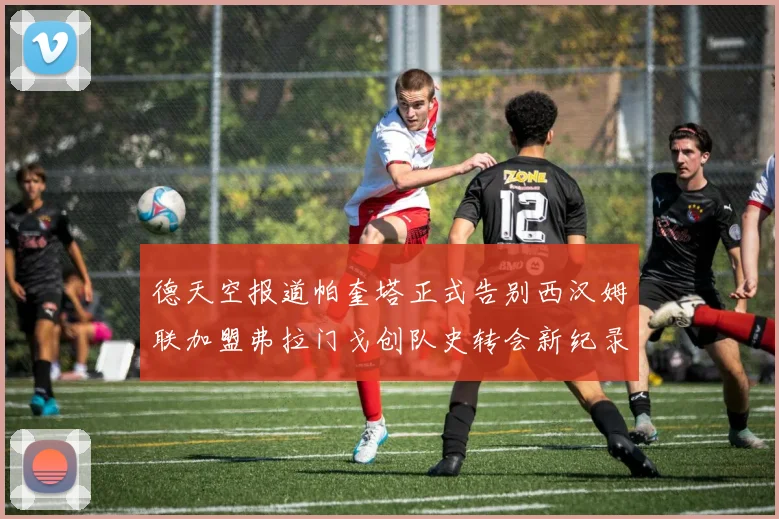 德天空报道帕奎塔正式告别西汉姆联加盟弗拉门戈创队史转会新纪录