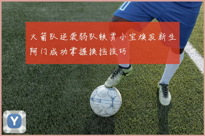 火箭队逆袭弱队铁贾小宝焕发新生阿门成功掌握换挡技巧