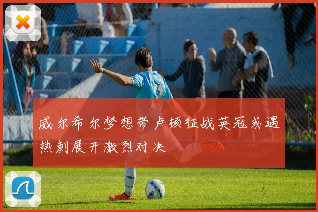 威尔希尔梦想带卢顿征战英冠或遇热刺展开激烈对决