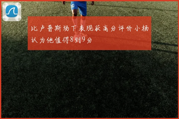 比卢普斯场下表现获高分评价小杨认为他值得8到9分