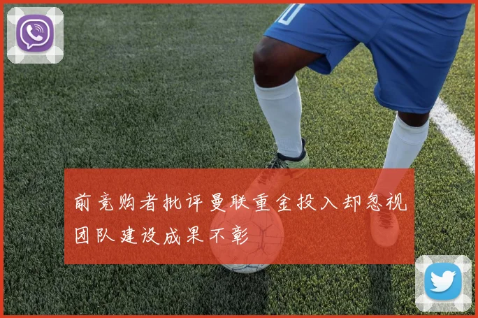 前竞购者批评曼联重金投入却忽视团队建设成果不彰
