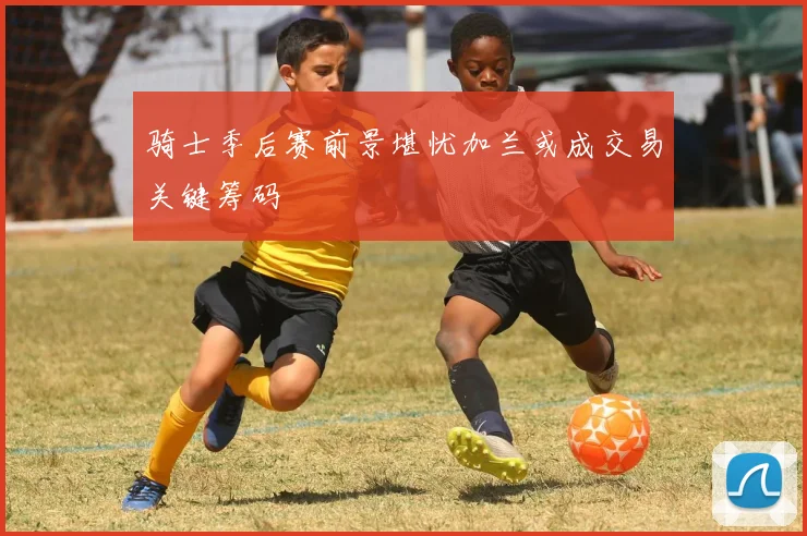 骑士季后赛前景堪忧加兰或成交易关键筹码
