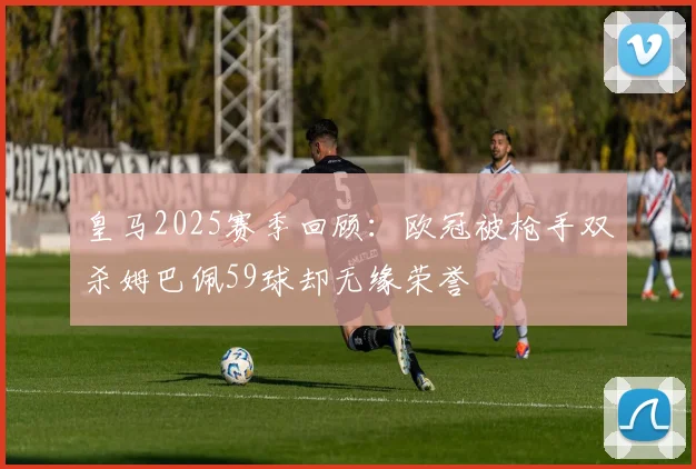皇马2025赛季回顾：欧冠被枪手双杀姆巴佩59球却无缘荣誉