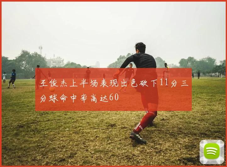 王俊杰上半场表现出色砍下11分三分球命中率高达60